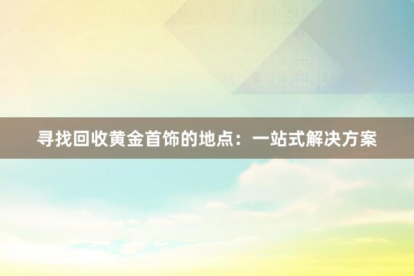 寻找回收黄金首饰的地点：一站式解决方案