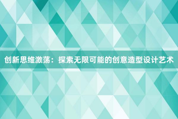 创新思维激荡：探索无限可能的创意造型设计艺术